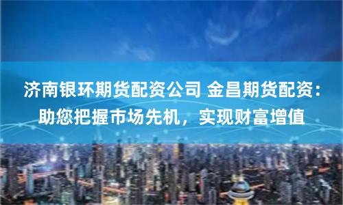济南银环期货配资公司 金昌期货配资：助您把握市场先机，实现财富增值