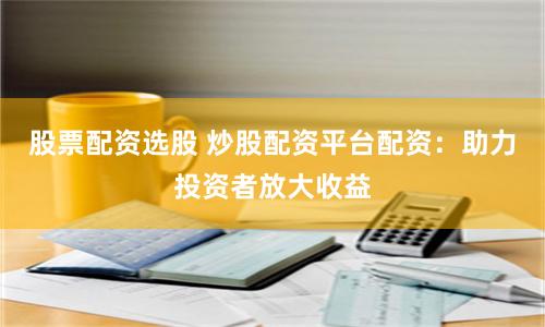 股票配资选股 炒股配资平台配资：助力投资者放大收益